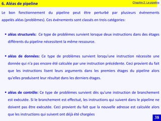 38
6. Aléas de pipeline
Le bon fonctionnement du pipeline peut être perturbé par plusieurs événements
appelés aléas (problèmes). Ces événements sont classés en trois catégories:
 aléas structurels: Ce type de problèmes survient lorsque deux instructions dans des étages
différents du pipeline nécessitent la même ressource.
 aléas de données: Ce type de problèmes survient lorsqu'une instruction nécessite une
donnée qui n'a pas encore été calculée par une instruction précédente. Ceci provient du fait
que les instructions lisent leurs arguments dans les premiers étages du pipeline alors
qu'elles produisent leur résultat dans les derniers étages.
 aléas de contrôle: Ce type de problèmes survient dès qu'une instruction de branchement
est exécutée. Si le branchement est effectué, les instructions qui suivent dans le pipeline ne
doivent pas être exécutée. Ceci provient du fait que la nouvelle adresse est calculée alors
que les instructions qui suivent ont déjà été chargées
Chapitre 2: Le pipeline
 
