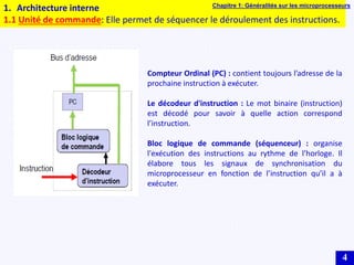 4
1. Architecture interne
1.1 Unité de commande: Elle permet de séquencer le déroulement des instructions.
Compteur Ordinal (PC) : contient toujours l’adresse de la
prochaine instruction à exécuter.
Le décodeur d'instruction : Le mot binaire (instruction)
est décodé pour savoir à quelle action correspond
l’instruction.
Bloc logique de commande (séquenceur) : organise
l'exécution des instructions au rythme de l’horloge. Il
élabore tous les signaux de synchronisation du
microprocesseur en fonction de l’instruction qu’il a à
exécuter.
Chapitre 1: Généralités sur les microprocesseurs
 