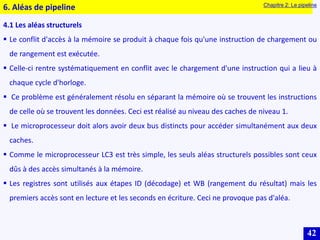42
4.1 Les aléas structurels
 Le conflit d'accès à la mémoire se produit à chaque fois qu'une instruction de chargement ou
de rangement est exécutée.
 Celle-ci rentre systématiquement en conflit avec le chargement d'une instruction qui a lieu à
chaque cycle d'horloge.
 Ce problème est généralement résolu en séparant la mémoire où se trouvent les instructions
de celle où se trouvent les données. Ceci est réalisé au niveau des caches de niveau 1.
 Le microprocesseur doit alors avoir deux bus distincts pour accéder simultanément aux deux
caches.
 Comme le microprocesseur LC3 est très simple, les seuls aléas structurels possibles sont ceux
dûs à des accès simultanés à la mémoire.
 Les registres sont utilisés aux étapes ID (décodage) et WB (rangement du résultat) mais les
premiers accès sont en lecture et les seconds en écriture. Ceci ne provoque pas d'aléa.
6. Aléas de pipeline Chapitre 2: Le pipeline
 
