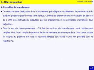 47
4.2 Les aléas de branchement
 On constate que l'exécution d'un branchement pris dégrade notablement la performance du
pipeline puisque quatre cycles sont perdus. Comme les branchements constituent en général
20 à 30% des instructions exécutées par un programme, il est primordial d'améliorer leur
exécution.
 Dans le cas du micro-processeur LC-3, les instructions de branchement sont relativement
simples. Une façon simple d'optimiser les branchements est de ne pas leur faire suivre toutes
les étapes du pipeline afin que la nouvelle adresse soit écrite le plus tôt possible dans le
registre PC.
6. Aléas de pipeline Chapitre 2: Le pipeline
 