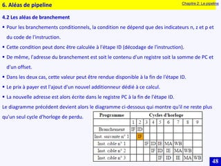 48
4.2 Les aléas de branchement
 Pour les branchements conditionnels, la condition ne dépend que des indicateurs n, z et p et
du code de l'instruction.
 Cette condition peut donc être calculée à l'étape ID (décodage de l'instruction).
 De même, l'adresse du branchement est soit le contenu d'un registre soit la somme de PC et
d'un offset.
 Dans les deux cas, cette valeur peut être rendue disponible à la fin de l'étape ID.
 Le prix à payer est l'ajout d'un nouvel additionneur dédié à ce calcul.
 La nouvelle adresse est alors écrite dans le registre PC à la fin de l'étape ID.
Le diagramme précédent devient alors le diagramme ci-dessous qui montre qu'il ne reste plus
qu'un seul cycle d'horloge de perdu.
6. Aléas de pipeline Chapitre 2: Le pipeline
 
