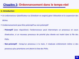 50
Chapitre 3: Ordonnancement dans le temps-réel
1. Introduction
 Un ordonnanceur (planificateur ou Scheduler en anglais) gère l'allocation et la suspension des
tâches.
 L’ordonnancement peut être préemptif ou non-préemptif
- Préemptif (avec réquisition): l’ordonnanceur peut interrompre un processus en cours
d’exécution, si un nouveau processus de priorité plus élevée est inséré dans la file des
Prêts.
- Non-préemptif : lorsqu’un processus à la main, il s’exécute entièrement même si des
processus plus prioritaires ont atteint la liste des Prêts.
 