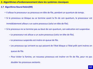 62
2.7 Algorithme Round Robin(RR)
• Il alloue le processeur au processus en tête de file, pendant un quantum de temps.
• Si le processus se bloque ou se termine avant la fin de son quantum, le processeur est
immédiatement alloue a un autre processus (celui en tête de file).
• Si le processus ne se termine pas au bout de son quantum, son exécution est suspendue.
– Le processeur est alloue a un autre processus (celui en tête de file).
– Le processus suspendu est insère en queue de file.
– Les processus qui arrivent ou qui passent de l‘état bloque a l‘état prêt sont insères en
queue de file.
– Pour éviter la famine, un nouveau processus est insérer en fin de file, pour ne pas
doubler les processus existants
2. Algorithmes d’ordonnancement dans les systèmes classiques
 