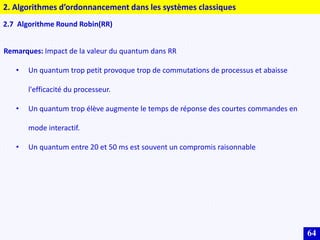 64
2.7 Algorithme Round Robin(RR)
Remarques: Impact de la valeur du quantum dans RR
• Un quantum trop petit provoque trop de commutations de processus et abaisse
l'efficacité du processeur.
• Un quantum trop élève augmente le temps de réponse des courtes commandes en
mode interactif.
• Un quantum entre 20 et 50 ms est souvent un compromis raisonnable
2. Algorithmes d’ordonnancement dans les systèmes classiques
 