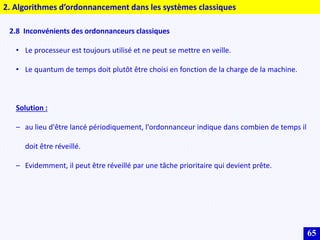 65
2. Algorithmes d’ordonnancement dans les systèmes classiques
2.8 Inconvénients des ordonnanceurs classiques
• Le processeur est toujours utilisé et ne peut se mettre en veille.
• Le quantum de temps doit plutôt être choisi en fonction de la charge de la machine.
Solution :
– au lieu d'être lancé périodiquement, l'ordonnanceur indique dans combien de temps il
doit être réveillé.
– Evidemment, il peut être réveillé par une tâche prioritaire qui devient prête.
 