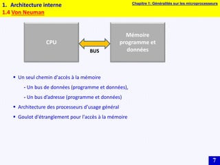 7
1. Architecture interne
1.4 Von Neuman
CPU
Mémoire
programme et
données
BUS
 Un seul chemin d'accès à la mémoire
- Un bus de données (programme et données),
- Un bus d’adresse (programme et données)
 Architecture des processeurs d’usage général
 Goulot d'étranglement pour l'accès à la mémoire
Chapitre 1: Généralités sur les microprocesseurs
 