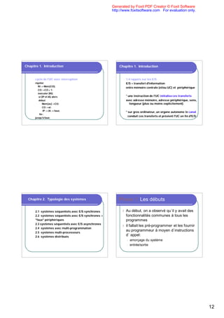 Generated by Foxit PDF Creator © Foxit Software
                                                       http://www.foxitsoftware.com For evaluation only.




Chapitre 1. Introduction                                   Chapitre 1. Introduction


      cycle de l'UC avec interruption                            1.4 rappels sur les E/S
      répéter                                                    E/S = transfert d'information
        RI := Mem[CO];
                                                                 entre mémoire centrale (et/ou UC) et périphérique
        CO :=CO + 1;
        éxécuter (RI);
         si (IP et IA) alors                                     * une instruction de l'UC initialise ces transferts
         début                                                   avec adresse mémoire, adresse périphérique, sens,
             Mem[as] :=CO;                                          longueur (plus ou moins explicitement)
             CO :=ai;
              IP := IA := faux;
                                                                 * sur gros ordinateur, un organe autonome le canal
          fin ;
                                                                   conduit ces transferts et prévient l'UC en fin d'E/S .
      jusqu'à faux;




  Chapitre 2. Typologie des systèmes                       Phase 1: Les débuts

      2.1 systèmes séquentiels avec E/S synchrones           l Au début, on a observé qu`il y avait des
      2.2 systèmes séquentiels avec E/S synchrones +           fonctionnalités communes à tous les
      "faux" périphériques                                     programmes
      2.3 systèmes séquentiels avec E/S asynchrones
                                                             l il fallait les pré-programmer et les fournir
      2.4 systèmes avec multi-programmation
                                                               au programmeur à moyen d`instructions
      2.5 systèmes multi-processeurs
      2.6 systèmes distribués
                                                               d` appel:
                                                                 l   amorçage du système
                                                                 l   entrée/sortie




                                                                                                                            12
 