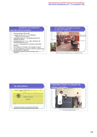 Generated by Foxit PDF Creator © Foxit Software
                                                                   http://www.foxitsoftware.com For evaluation only.




Phase 2: Systèmes de traitement                                                    Un ordinateur principal (mainframe)
par lots (batch) simples                                                           du milieu des annnées ‘60
                                                                                                           disques


 l   Sont les premiers SE (mi-50)
                                                                                                                                                                        UCT
 l   L’usager soumet une job à un opérateur                                                                                                                             (mémoire probablem.
                                                                                rubans                                                                                  autour de 250-500K)
      l   Programme suivi par données
 l   L’opérateur place un lot de plusieurs jobs sur le
     dispositif de lecture                                            lecteur de cartes
                                                                                                                                                                        console opérateur
 l   Un programme, le moniteur, gère l'exécution de
     chaque programme du lot
 l   Le moniteur est toujours en mémoire et prêt à être
     exécuté
 l   Les utilitaires du moniteur sont chargés au besoin
 l   Un seul programme à la fois en mémoire, programmes
     sont exécutés en séquence
 l   La sortie est normalement sur un fichier, imprimante, ruban
     magnétique…                                                                          Musée de l’histoire de l’informatique http://www.computerhistory.org/




                                                                       Opérateur lisant un paquet de
     Oui, cartes perforées…
                                                                       cartes perforées




      Une ligne de données ou de programme était codée
      dans des trous qui pouvaient être lus par la machine
                                                                                                  Source: http://www.tietokonemuseo.saunalahti.fi/eng/kuva_32_eng.htm
                                                                                                              Finnish Data Processing Museum Association




                                                                                                                                                                                              13
 
