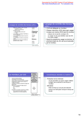 Generated by Foxit PDF Creator © Foxit Software
                                                                             http://www.foxitsoftware.com For evaluation only.




Langage de contrôle des travaux (JCL)                                            Langage de contrôle des travaux
                                                        $JOB
                                                                                 (JCL)
      l    Utilisé pour contrôler l ’exec d ’une job
            l   le compilateur à utiliser               $FTN                      l L’E/S est déléguée au moniteur
            l   indiquer où sont les données
                                                        ...                       l Chaque instruction d’E/S dans pgm usager
      l    Exemple d’une job:
            l paquet de cartes comme suit:
                                                        Programme
      l    $JOB début                                   FORTRAN                     invoque une routine d’E/S dans le moniteur:
      l    $FTN charge le compilateur FORTRAN et        ...                           l s’assure de ne pas lire une ligne JCL
           initie son exécution
                                                        $LOAD
      l    $LOAD charge le pgm objet (à la place du                                   l un usager ne peu pas interférer avec les E/S
           compilateur)                                 $RUN
      l    $RUN transfère le contrôle au programme      ...                             d`un autre usager…
           usager
                                                        Données                   l   Quand le programme usager se termine, la
      l    les données sont lues par le moniteur et
           passées au progr. usager                     ...
                                                        $END
                                                                                      prochaine ligne de JCL est lue et exécutée
                                                        $JOB                          par le moniteur.
                                                        ...
                                                        (job suivant)




Le moniteur par lots                                                                  Caractéristiques désirables du matériel (1)

  l   Lecture de cartes perforées
  l   Interprétation de commandes JCL                                              l   Protection de la mémoire
  l   Lecture (load) d’une job (du lecteur de cartes)
                                                                                          l   ne pas permettre aux pgms usager d’altérer
  l   Chargement en mémoire (dans la région de
      l’usager) de cette job                                                                  la région de la mémoire où se trouve le
  l   Transfère le contrôle au programme usager (job
      sequencing)
                                                                                              moniteur
      Exécution du programme usager jusqu’à:
  l
        l fin du programme
                                                                                   l   Minuterie
        l E/S                                                                             l limite le temps qu`une job peut exécuter
        l erreur

  l   À ce point, le moniteur reprend le contrôle                                         l produit une interruption lorsque le temps est
       l   Pour le redonner plus tard au même                                               écoulé
           programme ou à un autre programme


                                                                 Stallings




                                                                                                                                            14
 