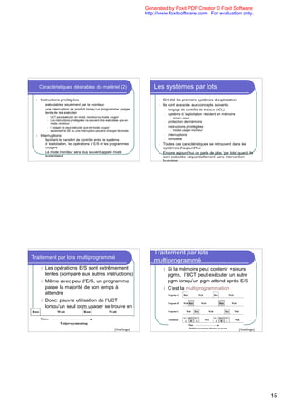 Generated by Foxit PDF Creator © Foxit Software
                                                                                 http://www.foxitsoftware.com For evaluation only.




      Caractéristiques désirables du matériel (2)                                    Les systèmes par lots
  l   Instructions privilégiées                                                        l   Ont été les premiers systèmes d`exploitation.
       l   exécutables seulement par le moniteur                                       l   Ils sont associés aux concepts suivants:
       l   une interruption se produit lorsqu’un programme usager                          l   langage de contrôle de travaux (JCL)
           tente de les exécuter                                                           l   système d ’exploitation résident en mémoire
            l   UCT peut exécuter en mode moniteur ou mode usager                               l   kernel = noyau
            l   Les instructions privilégiées ne peuvent être exécutées que en             l   protection de mémoire
                mode moniteur
            l   l ’usager ne peut exécuter que en mode usager                              l   instructions privilégiées
            l   seulement le SE ou une interruption peuvent changer de mode                     l   modes usager-moniteur
  l   Interruptions                                                                        l   interruptions
       l   facilitent le transfert de contrôle entre le système                            l   minuterie
           d ’exploitation, les opérations d`E/S et les programmes                     l   Toutes ces caractéristiques se retrouvent dans les
           usagers                                                                         systèmes d’aujourd’hui
       l   Le mode moniteur sera plus souvent appelé mode                              l   Encore aujourd’hui on parle de jobs ‘par lots’ quand ils
           superviseur                                                                     sont exécutés séquentiellement sans intervention
                                                                                           humaine




                                                                                     Traitement par lots
Traitement par lots multiprogrammé
                                                                                     multiprogrammé
      l Les opérations E/S sont extrêmement                                                l Si la mémoire peut contenir +sieurs
        lentes (comparé aux autres instructions)                                             pgms, l’UCT peut exécuter un autre
      l Même avec peu d’E/S, un programme                                                    pgm lorsqu’un pgm attend après E/S
        passe la majorité de son temps à                                                   l C’est la multiprogrammation
        attendre
      l Donc: pauvre utilisation de l’UCT
        lorsqu’un seul pgm usager se trouve en
        mémoire


                                                                   [Stallings]                                                               [Stallings]




                                                                                                                                                           15
 