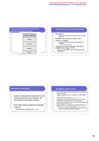 Generated by Foxit PDF Creator © Foxit Software
                                                   http://www.foxitsoftware.com For evaluation only.




Plusieurs programmes en mémoire                                 Exigences pour multiprogrammation
pour la multiprogrammation
                                                        l   Interruptions
                                                                      l   afin de pouvoir exécuter d’autres jobs lorsqu’un job attend
                                                                          après E/S
                                                        l   Protection de la mémoire: isole les jobs
                                                        l   Gestion du matériel
                                                                      l   plusieurs jobs prêts à être exécutées demandent des
                                                                          ressources:
                                                                            l   UCT, mémoire, unités E/S
                                                        l   Langage pour gérer l’exécution des travaux:
                                                            interface entre usager et OS
                                                                l   jadis JCL, maintenant shell, command prompt ou
                                                                    semblables




Spoule ou spooling                                              Équilibre de travaux
                                                            l       S`il y a un bon nombre de travaux à exécuter, on peut chercher à
                                                                    obtenir un équilibre
                                                            l       Travaux qui utilisent peu l`UCT, beaucoup l ’E/S, sont appelés
 l   Au lieu d ’exécuter les travaux au fur et à                    tributaires de l`E/S
     mesure qu’ils sont lus, les stocker sur                l       Nous parlons aussi de travaux tributaires de l ’UCT
                                                            l       Le temps d`UCT non utilisé par des travaux trib. de l ’E/S peut
     une mémoire secondaire (disque)                                être utilisé par des travaux trib. de l ’UCT et vice-versa.
                                                            l       L ’obtention d`un tel équilibre est le but des ordonnanceurs à long
                                                                    terme et à moyen terme (à discuter).
 l   Puis choisir quels programmes exécuter                 l       Dans les systèmes de multiprog. on a souvent coexistence de
                                                                    travaux longs et pas urgents avec travaux courts et urgents
     et quand                                                        l Le SE donne priorité aux deuxièmes et exécute les premiers

     l   Ordonnanceur à long terme,   à discuter                        quand il y a du temps de machine disponible.




                                                                                                                                          16
 