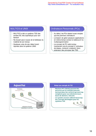 Generated by Foxit PDF Creator © Foxit Software
                                               http://www.foxitsoftware.com For evaluation only.




MULTICS et UNIX                                    Ordinateurs Personnels (PCs)

 l MULTICS a été un système TSS des                  l Au début, les PCs étaient aussi simples
   années 60, très sophistiqué pour son                que les premiers ordinateurs
   époque                                            l Le besoin de gérer plusieurs applications
 l Ne réussit pas à cause de la faiblesse du           en même temps conduit à redécouvrir la
   matériel de son temps                               multiprogrammation
 l Quelques unes de ses idées furent                 l Le concept de PC isolé évolue
   reprises dans le système UNIX                       maintenant vers le concept d ’ordinateur
                                                       de réseau (network computer), donc
                                                       extension des principes des TSS.




     Aujourd’hui                                         Retour aux concepts de TSS

           Terminaux                                     n   Plusieurs PC (clients) peuvent être
      ‘intelligents’ (PCs)’                                  desservis par un ordi plus puissant
                                                             (serveur) pour des services qui sont trop
                                                             complexes pour eux (clients/serveurs,
                                                             bases de données, telecom)
                                                         n   Les grands serveurs utilisent beaucoup
                                                             des concepts développés pour les
                                                             systèmes TSS


                     ordinateur principal
                   (mainframe ou serveur)




                                                                                                         18
 