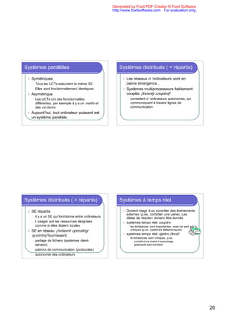 Generated by Foxit PDF Creator © Foxit Software
                                                         http://www.foxitsoftware.com For evaluation only.




Systèmes parallèles                                          Systèmes distribués ( = répartis)

 l   Symétriques                                               l Les réseaux d ’ordinateurs sont en
     l Tous les UCTs exécutent le même SE                        pleine émergence...
     l Elles sont fonctionnellement identiques                 l Systèmes multiprocesseurs faiblement
 l   Asymétrique                                                 couplés (loosely coupled)
     l   Les UCTs ont des fonctionnalités                          l   consistent d ’ordinateurs autonomes, qui
         différentes, par exemple il y a un maître et                  communiquent à travers lignes de
         des esclaves.                                                 communication
 l   Aujourd’hui, tout ordinateur puissant est
     un système parallèle.




Systèmes distribués ( = répartis)                            Systèmes à temps réel

 l   SE répartis                                               l Doivent réagir à ou contrôler des événements
                                                                 externes (p.ex. contrôler une usine). Les
     l   il y a un SE qui fonctionne entre ordinateurs           délais de réaction doivent être bornés
     l   l ’usager voit les ressources éloignées               l systèmes temps réel souples:
         comme si elles étaient locales                            l   les échéances sont importantes, mais ne sont pas
 l   SE en réseau (network operating                                   critiques (p.ex. systèmes téléphoniques)

     systems) fournissent:                                     l   systèmes temps réel rigides (hard):
                                                                   l   le échéances sont critiques, p.ex.
     l partage de fichiers (systèmes client-                            l   contrôle d’une chaîne d`assemblage
       serveur)                                                         l   graphiques avec animation

     l patrons de communication (protocoles)

     l autonomie des ordinateurs




                                                                                                                          20
 