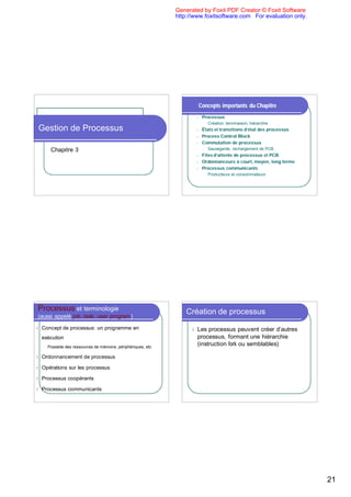 Generated by Foxit PDF Creator © Foxit Software
                                                                http://www.foxitsoftware.com For evaluation only.




                                                                              Concepts importants du Chapitre
                                                                          n    Processus
                                                                                u   Création, terminaison, hiérarchie
Gestion de Processus                                                      n    États et transitions d’état des processus
                                                                          n    Process Control Block
                                                                          n    Commutation de processus
         Chapitre 3                                                             u   Sauvegarde, rechargement de PCB
                                                                          n    Files d’attente de processus et PCB
                                                                          n    Ordonnanceurs à court, moyen, long terme
                                                                          n    Processus communicants
                                                                                u   Producteurs et consommateurs




Processus et terminologie                                           Création de processus
(aussi appelé job, task, user program)

l   Concept de processus: un programme en                             l   Les processus peuvent créer d’autres
    exécution                                                             processus, formant une hiérarchie
    l   Possède des ressources de mémoire, périphériques, etc
                                                                          (instruction fork ou semblables)

l   Ordonnancement de processus

l   Opérations sur les processus

l   Processus coopérants

l   Processus communicants




                                                                                                                           21
 