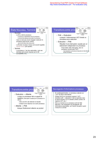 Generated by Foxit PDF Creator © Foxit Software
                                                                    http://www.foxitsoftware.com For evaluation only.




États Nouveau, Terminé:                                                 Transitions entre processus
  l   Nouveau
      l   Le SE a créé le processus                                           l   Prêt → Exécution
           l   a construit un identificateur pour le processus
           l   a construit les tableaux pour gérer le processus
                                                                                  l   Lorsque l ’ordonnanceur UCT choisit un
      l   mais ne s’est pas encore engagé à exécuter le                               processus pour exécution
          processus (pas encore admis)                                        l   Exécution → Prêt
           l    pas encore alloué des ressources
                                                                                  l   Résultat d’une interruption causée par un
      l   La file des nouveaux travaux est souvent appelée
          spoule travaux (job spooler)                                                événement indépendant du processus
                                                                                       l   Il faut traiter cette interruption, donc le
  l   Terminé:
                                                                                           processus courant perd l’UCT
      l   Le processus n ’est plus exécutable, mais ses                                     l   Cas important: le processus à épuisé son intervalle de
          données sont encore requises par le SE                                                temps (minuterie)
          (comptabilité, etc.)




Transitions entre processus                                             Sauvegarde d’informations processus

                                                                        l   En multiprogrammation, un processus exécute sur
      l   Exécution → Attente                                               l ’UCT de façon intermittente
          l    Lorsqu’un processus fait un appel de                     l   Chaque fois qu’un processus reprend l ’UCT
               système (interruption causée par le processus lui-           (transition prêt → exécution) il doit la reprendre dans
               même)                                                        la même situation où il l’a laissée (même contenu de
                                                                            registres UCT, etc.)
                l   initie une E/S: doit attendre le résultat
                                                                        l   Donc au moment où un processus sort de l’état
                l   a besoin de la réponse d’un autre processus
                                                                            exécution il est nécessaire de sauvegarder ses
      l   Attente → Prêt                                                    informations essentielles, qu’il faudra récupérer quand
          l    lorsque l'événement attendu se produit                       il retourne à cet état




                                                                                                                                                         23
 
