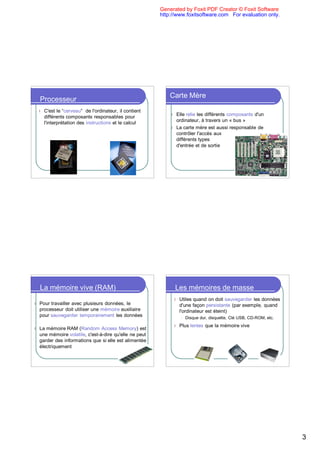 Generated by Foxit PDF Creator © Foxit Software
                                                          http://www.foxitsoftware.com For evaluation only.




                                                              Carte Mère
    Processeur
    l   C'est le “cerveau” de l'ordinateur, il contient
                                                              l Elle relie les différents composants d'un
        différents composants responsables pour
                                                                ordinateur, à travers un « bus »
        l'interprétation des instructions et le calcul
                                                              l La carte mère est aussi responsable de
                                                                contrôler l'accès aux
                                                                différents types
                                                                d'entrée et de sortie




    La mémoire vive (RAM)                                         Les mémoires de masse
                                                               l   Utiles quand on doit sauvegarder les données
l   Pour travailler avec plusieurs données, le                     d'une façon persistante (par exemple, quand
    processeur doit utiliser une mémoire auxiliaire                l'ordinateur est éteint)
    pour sauvegarder temporairement les données                    l   Disque dur, disquette, Clé USB, CD-ROM, etc.
                                                               l   Plus lentes que la mémoire vive
l   La mémoire RAM (Random Access Memory) est
    une mémoire volatile, c'est-à-dire qu'elle ne peut
    garder des informations que si elle est alimentée
    électriquement




                                                                                                                      3
 
