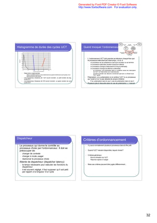 Generated by Foxit PDF Creator © Foxit Software
                                                                                                    http://www.foxitsoftware.com For evaluation only.




Histogramme de durée des cycles UCT                                                                     Quand invoquer l’ordonnanceur UCT



                                                                                                         l   L ’ordonnanceur UCT doit prendre sa décision chaque fois que
                                                                                                             le processus exécutant est interrompu, c’e-à.-d.
                                                                                                             1.       un processus se se présente en tant que nouveau ou se termine
                                                                                                             2.       un processus exécutant devient bloqué en attente
                                                                                                             3.       un processus change d’exécutant/running à prêt/ready
                                                                                                             4.       un processus change de attente à prêt/ready
                                                                                                                      •   en conclusion, tout événement dans un système cause une interruption
                                                                                                                          de l’UCT et l’intervention de l’ordonnanceur,
        l   Observation expérimentale:                                                                                •   qui devra prendre une décision concernant quel proc ou thread aura
             l   dans un système typique, nous observerons un grand nombre de court cycles, et un                         l’UCT après
                 petit nombre de long cycles
        l   Les programmes tributaires de l ’UCT auront normalm. un petit nombre de long                 l   Préemption: on a préemption si on enlève l’UCT à un processus
            cycles UCT                                                                                       qui l’avait et ne l’a pas laissée de propre initiative
        l   Les programmes tributaires de l’E/S auront normalm. un grand nombre de court                     l        P.ex. préemption dans le cas 3, pas de préemption dans le cas 2
            cycles UCT                                                                                   l   Plusieurs pbs à résoudre dans le cas de préemption, v. manuel




Dispatcheur
                                                                                                        Critères d’ordonnancement
l   Le processus qui donne le contrôle au                                                                l   Il y aura normalement plusieurs processus dans la file prêt
    processus choisi par l’ordonnanceur. Il doit se
    préoccuper de:                                                                                       l   Quand l’UCT devient disponible, lequel choisir?
    l   changer de contexte
                                                                                                         l   Critères généraux:
    l   changer à mode usager
                                                                                                                  l   Bonne utilisation de l’UCT
    l   réamorcer le processus choisi                                                                             l   Réponse rapide à l’usager
l   Attente de dispatcheur (dispatcher latency)
    l   le temps nécessaire pour exécuter les fonctions du                                               l   Mais ces critères peuvent être jugés différemment...
        dispatcheur
    l   il est souvent négligé, il faut supposer qu’il soit petit
        par rapport à la longueur d’un cycle




                                                                                                                                                                                                 32
 