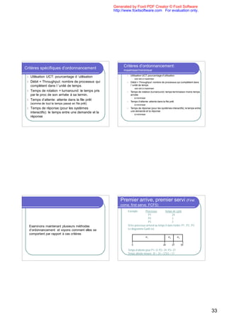 Generated by Foxit PDF Creator © Foxit Software
                                                      http://www.foxitsoftware.com For evaluation only.




                                                            Critères d’ordonnancement:
Critères spécifiques d’ordonnancement                       maximiser/minimiser
                                                              l   Utilisation UCT: pourcentage d’utilisation
 l Utilisation UCT: pourcentage d ’utilisation
                                                                   l   ceci est à maximiser
 l Débit = Throughput: nombre de processus qui                l   Débit = Throughput: nombre de processus qui complètent dans
   complètent dans l ’unité de temps                              l ’unité de temps
                                                                   l   ceci est à maximiser
 l Temps de rotation = turnaround: le temps pris              l   Temps de rotation (turnaround): temps terminaison moins temps
   par le proc de son arrivée à sa termin.                        arrivée
                                                                   l   à minimiser
 l Temps d’attente: attente dans la file prêt
                                                              l   Temps d’attente: attente dans la file prêt
     (somme de tout le temps passé en file prêt)                   l   à minimiser
 l   Temps de réponse (pour les systèmes                      l   Temps de réponse (pour les systèmes interactifs): le temps entre
                                                                  une demande et la réponse
     interactifs): le temps entre une demande et la
                                                                   l   à minimiser
     réponse




                                                          Premier arrive, premier servi (First
                                                          come, first serve, FCFS)
                                                              Exemple:        Processus         Temps de cycle
                                                                                 P1                   24
                                                                                 P2                   3
                                                                                 P3                   3
  Examinons maintenant plusieurs méthodes                     Si les processus arrivent au temps 0 dans l’ordre: P1 , P2 , P3
  d’ordonnancement et voyons comment elles se                 Le diagramme Gantt est:
  comportent par rapport à ces critères
                                                                                     P1               P2        P3


                                                                   0                             24        27        30

                                                              Temps d’attente pour P1= 0; P2= 24; P3= 27
                                                              Temps attente moyen: (0 + 24 + 27)/3 = 17




                                                                                                                                     33
 