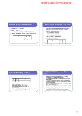 Generated by Foxit PDF Creator © Foxit Software
                                                                            http://www.foxitsoftware.com For evaluation only.




Premier arrive, premier servi                                                   Tenir compte du temps d’arrivée!

 l       Utilisation UCT = 100%                                                   l   Dans le cas où les processus arrivent à moment
                                                                                      différents, il faut soustraire les temps d’arrivée
 l       Débit = 3/30 = 0,1
                                                                                  l   Exercice: répéter les calculs si:
         l   3 processus complétés en 30 unités de temps
                                                                                       l   P1 arrive à temps 0 et dure 24
 l       Temps de rotation moyen: (24+27+30)/3 = 27                                    l   P2 arrive à temps 2 et dure 3
                                                                                       l   P3 arrive à temps 5 et dure 3
                                P1                      P2        P3              l   Donc P1 attend 0 comme avant
                                                                                  l   Mais P2 attend 24-2, etc.
             0                                     24        27        30
                                                                                                            P1               P2        P3


                                                                                           0                            24        27        30
                                                                                               arrivée P2




                                                                                Effet d’accumulation (convoy effect) dans
FCFS Scheduling (Cont.)                                                         FCFS
     Si les mêmes processus arrivent à 0 mais dans l’ordre
                                                                                  l   Supposons un processus tributaire de l’UCT et plusieurs
                                  P2 , P3 , P1 .                                      tributaires de l`E/S (situation assez normale)
     Le diagramme de Gantt est:
                                                                                  l   Les processus tributaires de l’E/S attendent pour l ’UCT: E/S
              P2           P3                      P1                                 sous-utilisée (*)
                                                                                  l   Le processus tributaire de l’UCT fait une E/S: les autres proc
         0            3           6                               30                  exécutent rapidement leur cycle UCT et retournent sur l’attente
                                                                                      E/S: UCT sous-utilisée
                                                                                  l   Processus tributaire de l’UCT fini son E/S, puis les autres procs
     l   Temps d’attente pour P1 = 6 P2 = 0 P3 = 3                                    aussi : retour à la situation (*)
     l   Temps moyen d’attente: (6 + 0 + 3)/3 = 3
                                                                                  l   Donc dans ce sens FCFS favorise les procs tributaires de l’UCT
     l   Temps de rotation moyen: (3+6+30)/3 = 13
                                                                                  l   Et peut conduire à une très mauvaise utilisation des ressources
     l   Beaucoup mieux!                                                               l   Tant d’UCT que de périphériques
     l   Donc pour cette technique, les temps peuvent varier grandement           l   Une possibilité: interrompre de temps en temps les proc
         par rapport à l’ordre d’arrivée de différent processus                       tributaires de l’UCT pour permettre aux autres procs d’exécuter
     l   Exercice: calculer aussi le débit, etc.                                      (préemption)




                                                                                                                                                          34
 