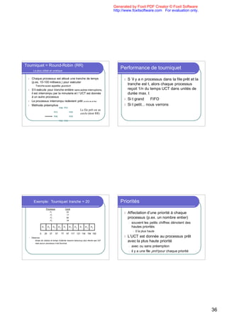 Generated by Foxit PDF Creator © Foxit Software
                                                                                               http://www.foxitsoftware.com For evaluation only.




Tourniquet = Round-Robin (RR)
        Le plus utilisé en pratique
                                                                                                   Performance de tourniquet
 l    Chaque processus est alloué une tranche de temps                                               l S ’il y a n processus dans la file prêt et la
      (p.ex. 10-100 millisecs.) pour exécuter
       l   Tranche aussi appelée quantum
                                                                                                       tranche est t, alors chaque processus
 l    S’il exécute pour tranche entière sans autres interruptions,                                     reçoit 1/n du temps UCT dans unités de
      il est interrompu par la minuterie et l ’UCT est donnée                                          durée max. t
      à un autre processus
                                                                                                     l Si t grand ⇒ FIFO
 l    Le processus interrompu redevient prêt (à la fin de la file)
 l    Méthode préemptive                                                                             l Si t petit... nous verrons
                                             P[0] P[1]
                                                                         La file prêt est un
                                   P[7]                      P[2]
                                                                         cercle (dont RR)
                                   P[6]                      P[3]

                                             P[5] P[4]




        Exemple: Tourniquet tranche = 20                                                           Priorités
                         Processus                     Cycle
                              P1
                              P2
                                                        53
                                                        17
                                                                                                     l   Affectation d’une priorité à chaque
                              P3                        68                                               processus (p.ex. un nombre entier)
                              P4                        24
                                                                                                         l   souvent les petits chiffres dénotent des
                   P1        P2    P3        P4    P1        P3     P4   P1   P3   P3                        hautes priorités
                                                                                                              l   0 la plus haute
               0        20    37        57        77    97 117       121 134 154 162
  l   Observez                                                                                       l   L’UCT est donnée au processus prêt
       l temps de rotation et temps d’attente moyens beaucoup plus élevés que SJF

       l mais aucun processus n’est favorisé
                                                                                                         avec la plus haute priorité
                                                                                                         l   avec ou sans préemption
                                                                                                         l   il y a une file prêt pour chaque priorité




                                                                                                                                                         36
 