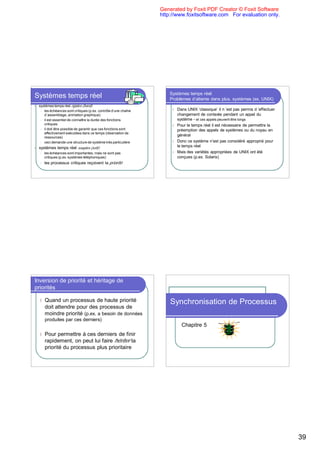 Generated by Foxit PDF Creator © Foxit Software
                                                                   http://www.foxitsoftware.com For evaluation only.




                                                                       Systèmes temps réel:
Systèmes temps réel                                                    Problèmes d’attente dans plus. systèmes (ex. UNIX)
l   systèmes temps réel rigides (hard):
     l les échéances sont critiques (p.ex. contrôle d’une chaîne
                                                                        l   Dans UNIX ‘classique’ il n ’est pas permis d ’effectuer
       d`assemblage, animation graphique)                                   changement de contexte pendant un appel du
     l il est essentiel de connaître la durée des fonctions                 système - et ces appels peuvent être longs
       critiques                                                        l   Pour le temps réel il est nécessaire de permettre la
     l il doit être possible de garantir que ces fonctions sont
                                                                            préemption des appels de systèmes ou du noyau en
       effectivement exécutées dans ce temps (réservation de
       ressources)
                                                                            général
     l ceci demande une structure de système très particulière          l   Donc ce système n’est pas considéré approprié pour
l   systèmes temps réel souples (soft):                                     le temps réel
     l   les échéances sont importantes, mais ne sont pas               l   Mais des variétés appropriées de UNIX ont été
         critiques (p.ex. systèmes téléphoniques)                           conçues (p.ex. Solaris)
     l   les processus critiques reçoivent la priorité




Inversion de priorité et héritage de
priorités

    l    Quand un processus de haute priorité                          Synchronisation de Processus
         doit attendre pour des processus de
         moindre priorité (p.ex. a besoin de données
         produites par ces derniers)
                                                                              Chapitre 5
    l    Pour permettre à ces derniers de finir
         rapidement, on peut lui faire hériter la
         priorité du processus plus prioritaire




                                                                                                                                      39
 