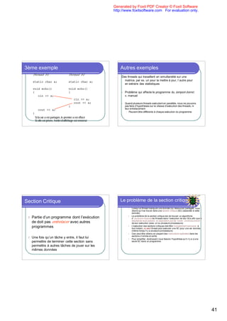 Generated by Foxit PDF Creator © Foxit Software
                                                                http://www.foxitsoftware.com For evaluation only.




3ème exemple                                                        Autres exemples
     Thread P1                            Thread P2
                                                                    Des threads qui travaillent en simultanéité sur une
     static char a;                       static char a;              matrice, par ex. un pour la mettre à jour, l`autre pour
                                                                      en extraire des statistiques
     void echo()                          void echo()
     {                                    {                         l   Problème qui affecte le programme du tampon borné,
        cin >> a;                                                       v. manuel
                                               cin >> a;
                                               cout << a;           l   Quand plusieurs threads exécutent en parallèle, nous ne pouvons
                                          }                             pas faire d’hypothèses sur la vitesse d’exécution des threads, ni
           cout << a;                                                   leur entrelacement
                                                                         l Peuvent être différents à chaque exécution du programme
     }
         Si la var a est partagée, le premier a est effacé
         Si elle est privée, l’ordre d’affichage est renversé




Section Critique                                                    Le problème de la section critique
                                                                           l   Lorsqu’un thread manipule une donnée (ou ressource) partagée, nous
                                                                               disons qu’il se trouve dans une section critique (SC) (associée à cette
                                                                               donnée)
                                                                           l   Le problème de la section critique est de trouver un algorithme
 l   Partie d’un programme dont l’exécution                                    d`exclusion mutuelle de threads dans l`exécution de leur SCs afin que le
                                                                               résultat de leurs actions ne dépendent pas de l’ordre d’entrelacement
     de doit pas entrelacer avec autres                                        de leur exécution (avec un ou plusieurs processeurs)
     programmes                                                            l   L’exécution des sections critiques doit être mutuellement exclusive: à
                                                                               tout instant, un seul thread peut exécuter une SC pour une var donnée
                                                                               (même lorsqu’il y a plusieurs processeurs)
                                                                           l   Ceci peut être obtenu en plaçant des instructions spéciales dans les
                                                                               sections d`entrée et sortie
 l   Une fois qu’un tâche y entre, il faut lui                             l   Pour simplifier, dorénavant nous faisons l’hypothèse qu’il n’y a q’une
     permettre de terminer cette section sans                                  seule SC dans un programme.

     permettre à autres tâches de jouer sur les
     mêmes données




                                                                                                                                                          41
 