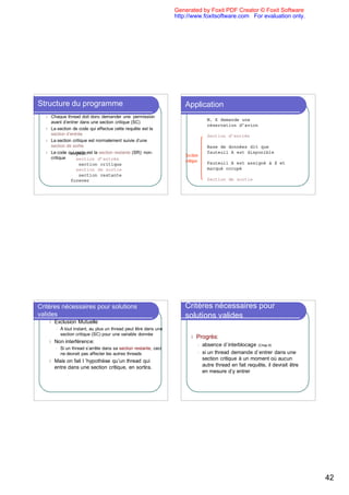 Generated by Foxit PDF Creator © Foxit Software
                                                                     http://www.foxitsoftware.com For evaluation only.




Structure du programme                                                   Application
  l   Chaque thread doit donc demander une permission
                                                                                          M. X demande une
      avant d’entrer dans une section critique (SC)
                                                                                          réservation d’avion
  l   La section de code qui effectue cette requête est la
      section d’entrée                                                                    Section d’entrée
  l   La section critique est normalement suivie d’une
      section de sortie                                                                   Base de données dit que
  l   Le code qui reste est la section restante (SR): non-
                repeat                                                                    fauteuil A est disponible
                                                                         Section
      critique     section d’entrée                                      critique         Fauteuil A est assigné à X et
                     section critique
                   section de sortie                                                      marqué occupé
                     section restante
                forever                                                                   Section de sortie




Critères nécessaires pour solutions                                      Critères nécessaires pour
valides                                                                  solutions valides
      l   Exclusion Mutuelle
          l   À tout instant, au plus un thread peut être dans une
              section critique (SC) pour une variable donnée
                                                                            l   Progrès:
      l   Non interférence:
                                                                                    l   absence d`interblocage (Chap 8)
          l   Si un thread s’arrête dans sa section restante, ceci
              ne devrait pas affecter les autres threads                            l   si un thread demande d`entrer dans une
      l   Mais on fait l ’hypothèse qu’un thread qui                                    section critique à un moment où aucun
          entre dans une section critique, en sortira.                                  autre thread en fait requête, il devrait être
                                                                                        en mesure d’y entrer




                                                                                                                                        42
 
