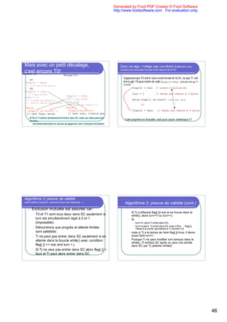 Generated by Foxit PDF Creator © Foxit Software
                                                                                     http://www.foxitsoftware.com For evaluation only.




 Mais avec un petit décalage,                                                            Donc cet algo. n’oblige pas une tâche d’attendre                        pour
                                                                                         d’autres qui pourraient ne pas avoir besoin de la SC
 c’est encore T0!
Thread T0:
                                       Thread T1:
    SC
                                                                                           Supposons que T0 soit le seul à avoir besoin de la SC, ou que T1 soit
 flag[0] = faux;                                                                           lent à agir: T0 peut rentrer de suite (flag[1]==faux la dernière fois que T1
  // 0 ne veut plus entrer
                                                                                           est sorti)
    RS                                                                                                  flag[0] = vrai           // prend l’initiative
 flag[0] = vrai;
   // 0 veut entrer                                                                                     turn = 1                 // donne une chance à l’autre
                                          flag[1] = vrai;
 turn = 1;
                                             // 1 veut entrer                                           while flag[1] && turn=1             //test faux, entre
  // 0 donne une chance à 1
 // mais T1 annule cette action
                                          turn = 0;
                                            // 1 donne une chance à 0                                             SC
 while                                    while
  (flag[1] && turn=1) ;                    (flag[0]&&turn=0);                                           flag[0] = faux            // donne une chance à l’autre
  // test faux, entre                      // test vrai, n’entre pas
    Si T0 et T1 tentent simultanément d’entrer dans SC, seule une valeur pour turn
    survivra:                                                                                Cette propriété est désirable, mais peut causer famine pour T1
       non-déterminisme (on ne sait pas qui gagnera), mais l’exclusion fonctionne




Algorithme 3: preuve de validité
(pas matière d’examen, seulement pour les intéressés…)
                                                                                             Algorithme 3: preuve de validité (cont.)
   l   Exclusion mutuelle est assurée car:
                                                                                                  l     Si Tj a effectué flag[ j]=vrai et se trouve dans le
       l T0 et T1 sont tous deux dans SC seulement si                                                   while(), alors turn==i ou turn==j
         turn est simultanément égal à 0 et 1                                                     l     Si
         (impossible)                                                                                    l   turn==i, alors Ti entre dans SC.
                                                                                                         l   turn==j alors Tj entre dans SC mais il fera     flag[ j]
       l Démontrons que progrès et attente limitée                                                           =false à la sortie: permettant à Ti d’entrer CS
         sont satisfaits:                                                                         l     mais si Tj a le temps de faire flag[ j]=true, il devra
       l Ti ne peut pas entrer dans SC seulement si en                                                  aussi faire turn=i
         attente dans la boucle while() avec condition:                                           l     Puisque Ti ne peut modifier turn lorsque dans le
                                                                                                        while(), Ti entrera SC après au plus une entrée
         flag[ j] == vrai and turn = j.                                                                 dans SC par Tj (attente limitée)
       l Si Tj ne veut pas entrer dans SC alors flag[ j] =
         faux et Ti peut alors entrer dans SC




                                                                                                                                                                          46
 