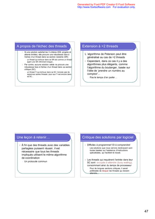 Generated by Foxit PDF Creator © Foxit Software
                                                                      http://www.foxitsoftware.com For evaluation only.




A propos de l’échec des threads                                           Extension à >2 threads
     l   Si une solution satisfait les 3 critères (EM, progrès et
         attente limitée), elle procure une robustesse face à               L ’algorithme de Peterson peut être
         l’échec d’un thread dans sa section restante (SR)                    généralisé au cas de >2 threads
         l   un thread qui échoue dans sa SR est comme un thread
             ayant une SR infiniment longue...                              l Cependant, dans ce cas il y a des
     l   Par contre, aucune solution valide ne procure une                    algorithmes plus élégants, comme
         robustesse face à l'échec d’un thread dans sa section                l’algorithme du boulanger, basée sur
         critique (SC)
         l   un thread Ti qui échoue dans sa SC n’envoie pas de
                                                                              l’idée de ‘prendre un numéro au
             signal aux autres threads: pour eux Ti est encore dans           comptoir’...
             sa SC...
                                                                                l   Pas le temps d’en parler…




Une leçon à retenir…                                                      Critique des solutions par logiciel

 l   À fin que des threads avec des variables                               l   Difficiles à programmer! Et à comprendre!
     partagées puissent réussir, il est                                         l   Les solutions que nous verrons dorénavant sont
                                                                                    toutes basées sur l’existence d’instructions
     nécessaire que tous les threads                                                spécialisées, qui facilitent le travail.
     impliqués utilisent le même algorithme
     de coordination
                                                                            l   Les threads qui requièrent l’entrée dans leur
     l   Un protocole commun                                                    SC sont occupés à attendre (busy waiting);
                                                                                consommant ainsi du temps de processeur
                                                                                l   Pour de longues sections critiques, il serait
                                                                                    préférable de bloquer les threads qui doivent
                                                                                    attendre...




                                                                                                                                     47
 