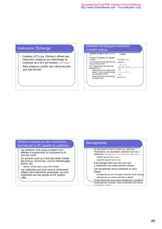 Generated by Foxit PDF Creator © Foxit Software
                                                      http://www.foxitsoftware.com For evaluation only.




                                                          Utilisation de xchg pour exclusion
Instruction ‘Échange’                                     mutuelle (Stallings)
                                                           l   Variable partagée b est initialisée   usage:
                                                               à0
    l Certains UCTs (ex: Pentium) offrent une              l   Chaque Ti possède une variable
      instruction xchg(a,b) qui interchange le                 locale k                            Thread Ti:
                                                           l   Le Ti pouvant entrer dans SC est repeat
      contenue de a et b de manière atomique.                  celui qui trouve b=0                  k = 1
    l Mais xchg(a,b) souffre des même lacunes              l   Ce Ti exclue tous les autres en
                                                               assignant b à 1                      while k!=0 xchg(k,b);
      que test-and-set                                          l Quand SC est occupée, k et b      SC
                                                                  seront 1 pour un autre thread     xchg(k,b);
                                                                  qui cherche à entrer              SR
                                                                l Mais k est 0 pour le thread qui
                                                                  est dans la SC
                                                                                                   forever




Solutions basées sur des instructions                     Sémaphores
fournies par le SE (appels du système)
l Les solutions vues jusqu’à présent sont                        l   Un sémaphore S est un entier qui, sauf pour
  difficiles à programmer et conduisent à du                         l'Initialisation, est accessible seulement par ces 2
  mauvais code.                                                      opérations atomiques et mutuellement exclusives:
                                                                     l   wait(S) (appelé P dans le livre)
l On voudrait aussi qu`il soit plus facile d’éviter
                                                                     l   signal(S) (appelé V dans le livre)
  des erreurs communes, comme interblocages,
  famine, etc.                                                   l   Il est partagé entre tous les procs qui
    l   Besoin d’instruction à plus haut niveau                      s`intéressent à la même section critique
l   Les méthodes que nous verrons dorénavant                     l   Les sémaphores seront présentés en deux
    utilisent des instructions puissantes, qui sont                  étapes:
    implantées par des appels au SE (system                          l   sémaphores qui sont occupés à attendre (busy waiting)
    calls)                                                           l   sémaphores qui utilisent des files d ’attente
                                                                 l   On fait distinction aussi entre sémaphores compteurs
                                                                     et sémaphores binaires, mais ce derniers sont moins
                                                                     puissants (v. livre).




                                                                                                                                 49
 