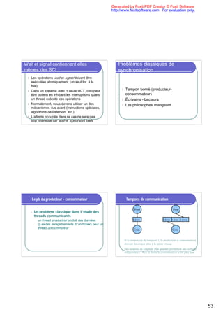 Generated by Foxit PDF Creator © Foxit Software
                                                              http://www.foxitsoftware.com For evaluation only.




Wait et signal contiennent elles                                  Problèmes classiques de
mêmes des SC!                                                     synchronisation
 l Les opérations wait et signal doivent être
   exécutées atomiquement (un seul thr. à la
   fois)
 l Dans un système avec 1 seule UCT, ceci peut
                                                                    l Tampon borné (producteur-
   être obtenu en inhibant les interruptions quand                    consommateur)
   un thread exécute ces opérations                                 l Écrivains - Lecteurs
 l Normalement, nous devons utiliser un des                         l Les philosophes mangeant
   mécanismes vus avant (instructions spéciales,
   algorithme de Peterson, etc.)
 l L’attente occupée dans ce cas ne sera pas
   trop onéreuse car wait et signal sont brefs




     Le pb du producteur - consommateur                                 Tampons de communication

                                                                             Prod                             Prod
     n   Un problème classique dans l ’étude des
         threads communicants
         u un thread producteur produit des données                         1 donn                   1 donn 1 donn 1 donn
           (p.ex.des enregistrements d ’un fichier) pour un
           thread consommateur                                              Cons                             Cons


                                                                     Si le tampon est de longueur 1, le producteur et consommateur
                                                                     doivent forcement aller à la même vitesse
                                                                     Des tampons de longueur plus grandes permettent une certaine
                                                                     indépendance. P.ex. à droite le consommateur a été plus lent




                                                                                                                                     53
 