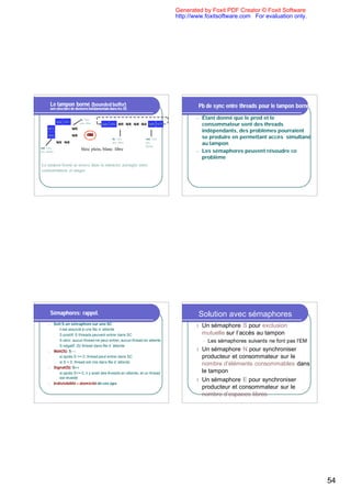 Generated by Foxit PDF Creator © Foxit Software
                                                                                         http://www.foxitsoftware.com For evaluation only.




          Le tampon borné (bounded buffer)                                                       Pb de sync entre threads pour le tampon borné
          une structure de données fondamentale dans les SE

                                  in: 1ère                                                      n   Étant donné que le prod et le
               b[0] b[1]          pos. libre   b[0] b[1] b[2] b[3] b[4] b[5] b[6] b[7]              consommateur sont des threads
      b[7]                 b[2]
                                                                                                    indépendants, des problèmes pourraient
      b[6]                 b[3]         ou                                                          se produire en permettant accès simultané
                                                     in: 1ère              out: 1ère
               b[5] b[4]                             pos. libre            pos.
                                                                           pleine
                                                                                                    au tampon
out: 1ère                          bleu: plein, blanc: libre
pos. pleine                                                                                     n   Les sémaphores peuvent résoudre ce
                                                                                                    problème
Le tampon borné se trouve dans la mémoire partagée entre
consommateur et usager




          Sémaphores: rappel.                                                                    Solution avec sémaphores
              Soit S un sémaphore sur une SC
      n
                                                                                                l   Un sémaphore S pour exclusion
               u il est associé à une file d ’attente
               u S positif: S threads peuvent entrer dans SC                                        mutuelle sur l’accès au tampon
               u S zéro: aucun thread ne peut entrer, aucun thread en attente                       l   Les sémaphores suivants ne font pas l’EM
               u S négatif: |S| thread dans file d ’attente
      n       Wait(S): S - -                                                                    l Un sémaphore N pour synchroniser
               u si après S >= 0, thread peut entrer dans SC                                      producteur et consommateur sur le
               u si S < 0, thread est mis dans file d ’attente
                                                                                                  nombre d’éléments consommables dans
      n       Signal(S): S++
               u si après S<= 0, il y avait des threads en attente, et un thread
                                                                                                  le tampon
                 est réveillé
                                                                                                l Un sémaphore E pour synchroniser
      n       Indivisibilité = atomicité de ces ops
                                                                                                  producteur et consommateur sur le
                                                                                                  nombre d’espaces libres




                                                                                                                                                   54
 