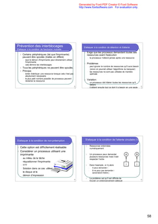 Generated by Foxit PDF Creator © Foxit Software
                                                                           http://www.foxitsoftware.com For evaluation only.




Prévention des interblocages                                                   S'attaquer à la condition de détention et d'attente
S'attaquer à la condition de l'exclusion mutuelle
                                                                               l   Exige que les processus demandent toutes ses
    l   Certains périphériques (tel que l'imprimante)                              ressources avant l'exécution
        peuvent être spoolés (traités en différé)                                    l   le processus n'attend jamais après une ressource
        l   seul le démon d'imprimante peut directement utiliser
            l'imprimante
        l   cela élimine les interblocages
                                                                               l   Problèmes
                                                                                     l   peut ignorer le nombre de ressources qu'il aura besoin
    l Tous les périphériques ne peuvent être spoulés.
                                                                                          (sinon on pourrait utiliser l’algorithme du banquier)
    l Principe:                                                                      l   les ressources ne sont pas utilisées de manière
        l   éviter d'attribuer une ressource lorsque cela n'est pas                      optimale
            absolument nécessaire
        l   le plus petit nombre possible de processus peuvent
            réclamer la ressource
                                                                               l   Variation:
                                                                                     l   un processus doit libérer toutes les ressources qu'il
                                                                                         détient
                                                                      22                                                                            23
                                                                       9             l   il obtient ensuite tout ce dont il a besoin en une seule    0




S'attaquer à la condition de non-préemption                                     S'attaquer à la condition de l'attente circulaire (1)

                                                                                 l       Ressources ordonnées
l Cette option est difficilement réalisable                                              numériquement
l Considérer un processus utilisant une
  imprimante                                                                     l       Un processus peux demander
                                                                                         plusieurs ressources mais il doit
    l au milieu de la tâche                                                              respecter l’ordre
    l réquisitionner l'imprimante
    l !!??                                                                       l       Dans l’exemple, si i<j alors
    l Solution dans ce cas: utiliser                                                 l      A peux demander i
                                                                                     l      B ne peux pas demander i
      le disque et le                                                                       sansd’abord libérer j
      démon d’impression
                                                                                 l       Le problème est qu’il est difficile de
                                                                      23                                                                            23
                                                                       1                 trouver un ordonnancement adéquat                           2




                                                                                                                                                         58
 