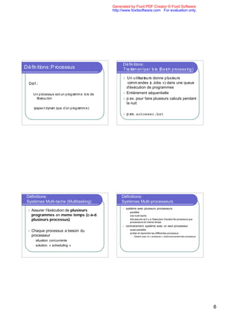 Generated by Foxit PDF Creator © Foxit Software
                                      http://www.foxitsoftware.com For evaluation only.




                                            l U u tu dnepi r
                                               n a r on u u
                                                 te s
                                                 i
                                                 l
                                                 s      l s
                                                         e
                                                         s
                                              cmmad s( « Jobs ») dans une queue
                                               o      ne
                                              d'éxécution de programmes
                                            l Entièrement séquentielle
                                            l p.ex. pour faire plusieurs calculs pendant
                                              la nuit

                                            l p.ex.       autoexec.bat




Définitions:                               Définitions:
Systèmes Multi-tache (Multitasking)        Systèmes Multi-processeurs
                                           l   système avec plusieurs processeurs
l Assurer l'éxécution de plusieurs              l   parallèle
  programmes en meme temps (c-à-d.              l   vrai multi-tache
  plusieurs processus)                          l   doit assurer qu'il y a l'éxecution d'autant de processus que
                                                    processeurs en meme temps
                                           l   contrairement: système avec un seul processeur
                                                    quasi-parallèle
l Chaque  processus a besoin du                 l

                                                l   arreter et reprendre les différentes processus
  processeur                                         l   Gestion avec le « scheduler » (ordonnancement des processus)
   l   situation concurrente
   l   solution: « scheduling »
 