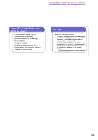 Generated by Foxit PDF Creator © Foxit Software
                                                  http://www.foxitsoftware.com For evaluation only.




Concepts importants de cette
                                                      Glossaire
partie du Chap 7
 l   Le problème de la section critique                 l   Atomicité, non-interruptibilité:
 l   L’entrelacement et l’atomicité                         l   La définition précise d’atomicité, non-déterminisme
                                                                etc. est un peu compliquée, et il y en a aussi des
 l   Problèmes de famine et interblocage                        différentes… (les curieux pourraient faire une
 l   Solutions logiciel                                         recherche Web sur ces mot clé)
 l   Instructions matériel                                  l   Ce que nous discutons dans ce cours est une 1ère
                                                                approximation: une séquence d’ops est atomique si
 l   Sémaphores occupés ou avec files                           elle est exécutée toujours sans être interrompue
 l   Fonctionnement des différentes solutions                   par aucune autre séquence sur les mêmes
 l   L’exemple du tampon borné                                  données
                                                                 l   Ou son résultat ne dépend jamais de l’existence d’autres
 l   Par rapport au manuel: ce que nous n’avons                      séquences en parallèle…
     pas vu en classe vous le verrez au lab




                                                                                                                                60
 