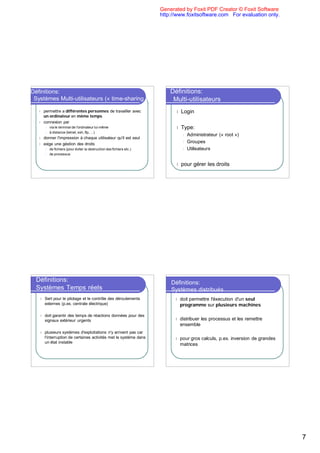 Generated by Foxit PDF Creator © Foxit Software
                                                                         http://www.foxitsoftware.com For evaluation only.




Définitions:                                                                 Définitions:
 Systèmes Multi-utilisateurs (« time-sharing »)                               Multi-utilisateurs
   l   permettre a différentes personnes de travailler avec                    l Login
       un ordinateur en même temps
   l   connexion par
        l   via le terminal de l'ordinateur lui-même                           l Type:
        l   à distance (telnet, ssh, ftp, ...)
                                                                                    l   Administrateur (« root »)
   l   donner l'impression à chaque utilisateur qu'il est seul
   l   exige une géstion des droits                                                 l   Groupes
        l   de fichiers (pour éviter la destruction des fichiers etc.)              l   Utilisateurs
        l   de processus


                                                                               l pour      gérer les droits




  Définitions:                                                               Définitions:
  Systèmes Temps réels                                                       Systèmes distribués
   l   Sert pour le pilotage et le contrôle des déroulements                   l   doit permettre l'éxecution d'un seul
       externes (p.ex. centrale électrique)                                        programme sur plusieurs machines

   l   doit garantir des temps de réactions données pour des
       signaux extérieur urgents                                               l   distribuer les processus et les remettre
                                                                                   ensemble
   l   plusieurs systèmes d'exploitations n'y arrivent pas car
       l'interruption de certaines activités met le système dans               l   pour gros calculs, p.ex. inversion de grandes
       un état instable
                                                                                   matrices




                                                                                                                                   7
 