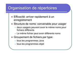 Organisation de répertoires



Efficacité: arriver rapidement à un
enregistrement
Structure de noms: convenable pour usager






deux usagers peuvent avoir le même noms pour
fichiers différents
Le même fichier peut avoir différents noms

Groupement de fichiers par type:



tous les programmes Java
tous les programmes objet

 