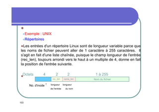 
Exemple

: UNIX
Répertoires
Les

entrées d'un répertoire Linux sont de longueur variable parce que
les noms de fichier peuvent aller de 1 caractère à 255 caractères. Il
s'agit en fait d'une liste chaînée, puisque le champ longueur de l'entrée
(rec_len), toujours arrondi vers le haut à un multiple de 4, donne en fait
la position de l'entrée suivante.
Octets

4

No. d'inode 

2

2

1 à 255

rec_len



name_len

Nom du fichier

longueur
de l'entrée

103

longueur
du nom

 