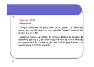 
Exemple

: UNIX
Répertoires
Chaque

répertoire ne peut avoir qu'un parent. Le répertoire
racine n'a pas de parent et son pointeur “parent” contient luimême, c.-à-d. le #2.
Lorsqu'un

fichier est effacé, le numéro d'inode de l'entrée de
répertoire est mis à 0 et l'entrée est éliminée de la liste chaînée
en augmentant le champ rec_len de l'entrée précédente pour
qu'elle pointe à l'entrée suivante.

105

 