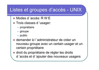 Listes et groupes d’accès - UNIX



Modes d ’accès: R W E
Trois classes d ’usager:








propriétaire
groupe
public

demander à l ’administrateur de créer un
nouveau groupe avec un certain usager et un
certain propriétaire
droit du propriétaire de régler les droits
d ’accès et d ’ajouter des nouveaux usagers

 