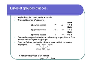 Listes et groupes d’accès







Mode d’accès: read, write, execute
Trois catégories d’usagers:
RWX
a) owner access
7

111
RWX
b) group access
6

110
RWX
c) others access
1

001
Demander au gestionnaire de créer un groupe, disons G, et
ajouter des usagers au groupe
Pour un fichier particulier, disons jeux, définir un accès
owner group
public
approprié
chmod 761

jeux

Changer le groupe d’un fichier

chgrp

G

jeux

 
