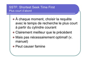 SSTF: Shortest Seek Time First
Plus court d’abord

À chaque moment, choisir la requête
avec le temps de recherche le plus court
à partir du cylindre courant
 Clairement meilleur que le précédent
 Mais pas nécessairement optimal! (v.
manuel)
 Peut causer famine


 