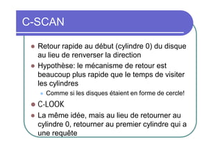 C-SCAN



Retour rapide au début (cylindre 0) du disque
au lieu de renverser la direction
Hypothèse: le mécanisme de retour est
beaucoup plus rapide que le temps de visiter
les cylindres


Comme si les disques étaient en forme de cercle!



C-LOOK



La même idée, mais au lieu de retourner au
cylindre 0, retourner au premier cylindre qui a
une requête

 