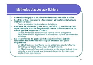 Méthodes d’accès aux fichiers







La structure logique d’un fichier détermine sa méthode d’accès
Les SE sur les « mainframe » fournissent généralement plusieurs
méthodes d’accès
 Car ils supportent plusieurs types de fichiers
Plusieurs SE modernes (Unix, Linux, MS-DOS…) fournissent une
seule méthode d’accès (séquentielle) car les fichiers sont tous du
même type (ex: séquence d’octets)
 Mais leur méthode d’allocation de fichiers (voir + loin) permet
habituellement aux applications d’accéder aux fichiers de différentes
manières
Ex: les systèmes de gestions de bases de données (DBMS)
requièrent des méthodes d’accès plus efficaces que juste
séquentielle
 Un DBMS sur un « mainframe » peut utiliser une structure fournie
par le SE pour accès efficace aux enregistrements.
 Un DBMS sur un SE qui ne fournit qu’un accès séquentiel doit donc
« ajouter » une structure aux fichiers de bases de données pour
accès directs plus rapides.

15

 