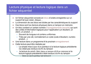 Lecture physique et lecture logique dans un
fichier séquentiel








Un fichier séquentiel consiste en blocs d’octets enregistrés sur un
support tel que ruban, disque…
La dimension de ces blocs est dictée par les caractéristiques du support
Ces blocs sont lus (lecture physique) dans un tampon en mémoire
Un bloc contient un certain nombre d’enregistrements (records) qui sont
des unités d’information logiques pour l’application (un étudiant, un
client, un produit…)
 Souvent de longueur et contenu uniformes
 Triés par une clé, normalement un code (code d’étudiant, numéro
produit…)
Une lecture dans un programme lit le prochain enregistrement
Cette lecture peut être réalisée par
 La simple mise à jour d’un pointeur si la lecture logique précédente
ne s’était pas rendue à la fin du tampon
 la lecture du proch. bloc (dans un tampon d’E/S en mémoire) si la
lecture logique précédente s’était rendue à la fin du tampon


Dans ce cas le pointeur est remis à 0
17

 