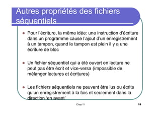 Autres propriétés des fichiers
séquentiels


Pour l’écriture, la même idée: une instruction d’écriture
dans un programme cause l’ajout d’un enregistrement
à un tampon, quand le tampon est plein il y a une
écriture de bloc



Un fichier séquentiel qui a été ouvert en lecture ne
peut pas être écrit et vice-versa (impossible de
mélanger lectures et écritures)



Les fichiers séquentiels ne peuvent être lus ou écrits
qu’un enregistrement à la fois et seulement dans la
direction ‘en avant’
Chap 11

18

 