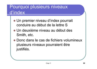Pourquoi plusieurs niveaux
d’index
Un premier niveau d’index pourrait
conduire au début de la lettre S
 Un deuxième niveau au début des
Smith, etc.
 Donc dans le cas de fichiers volumineux
plusieurs niveaux pourraient être
justifiés.


Chap 11

22

 