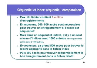 Séquentiel et index séquentiel: comparaison






P.ex. Un fichier contient 1 million
d’enregistrements
En moyenne, 500, 000 accès sont nécessaires
pour trouver un enregistrement si l’accès est
séquentiel!
Mais dans un séquentiel indexé, s’il y a un seul
niveau d’indices avec 1000 entrées (et chaque entrée
pointe donc à 1000 autres),





En moyenne, ça prend 500 accès pour trouver le
repère approprié dans le fichier index
Puis 500 accès pour trouver séquentiellement le
bon enregistrement dans le fichier relatif
Chap 11

23

 