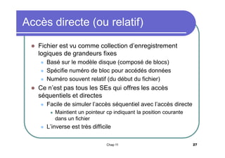 Accès directe (ou relatif)


Fichier est vu comme collection d’enregistrement
logiques de grandeurs fixes






Basé sur le modèle disque (composé de blocs)
Spécifie numéro de bloc pour accédés données
Numéro souvent relatif (du début du fichier)

Ce n’est pas tous les SEs qui offres les accès
séquentiels et directes


Facile de simuler l’accès séquentiel avec l’accès directe




Maintient un pointeur cp indiquant la position courante
dans un fichier

L’inverse est très difficile
Chap 11

27

 