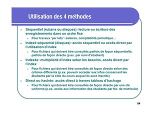 Utilisation des 4 méthodes


Séquentiel (rubans ou disques): lecture ou écriture des
enregistrements dans un ordre fixe




Indexé séquentiel (disques): accès séquentiel ou accès direct par
l’utilisation d’index




Pour fichiers qui doivent être consultés parfois de façon séquentielle,
parfois de façon directe (p.ex. par nom d’étudiant)

Indexée: multiplicité d’index selon les besoins, accès direct par
l’index




Pour travaux ‘par lots’: salaires, comptabilité périodique…

Pour fichiers qui doivent être consultés de façon directe selon des
critères différents (p.ex. pouvoir accéder aux infos concernant les
étudiants par la côte du cours auquel ils sont inscrits)

Direct ou hachée: accès direct à travers tableau d’hachage


Pour fichiers qui doivent être consultés de façon directe par une clé
uniforme (p.ex. accès aux information des étudiants par No. de matricule)

28

 